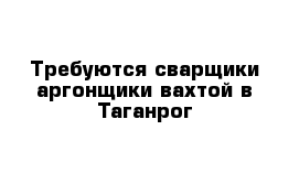 Требуются сварщики-аргонщики вахтой в Таганрог